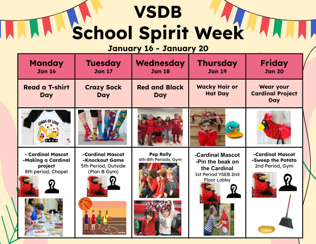 VSDB School Spirit Week chart of activities. Monday, Jan 16 Read a t-shirt day and make a Cardinal project. Tuesday, Jan 17 Crazy Sock Day and Knockout Game. Wednesday, Jan 18 Red and Black Day with Pep Rally and Homecoming Basketball game. Thursday, Jan 19 Wacky Hair or Hat Day and Pin the Beak on the Cardinal game. Friday, Jan 20 Wear Your Cardinal Project Day and Sweep the Potato game.