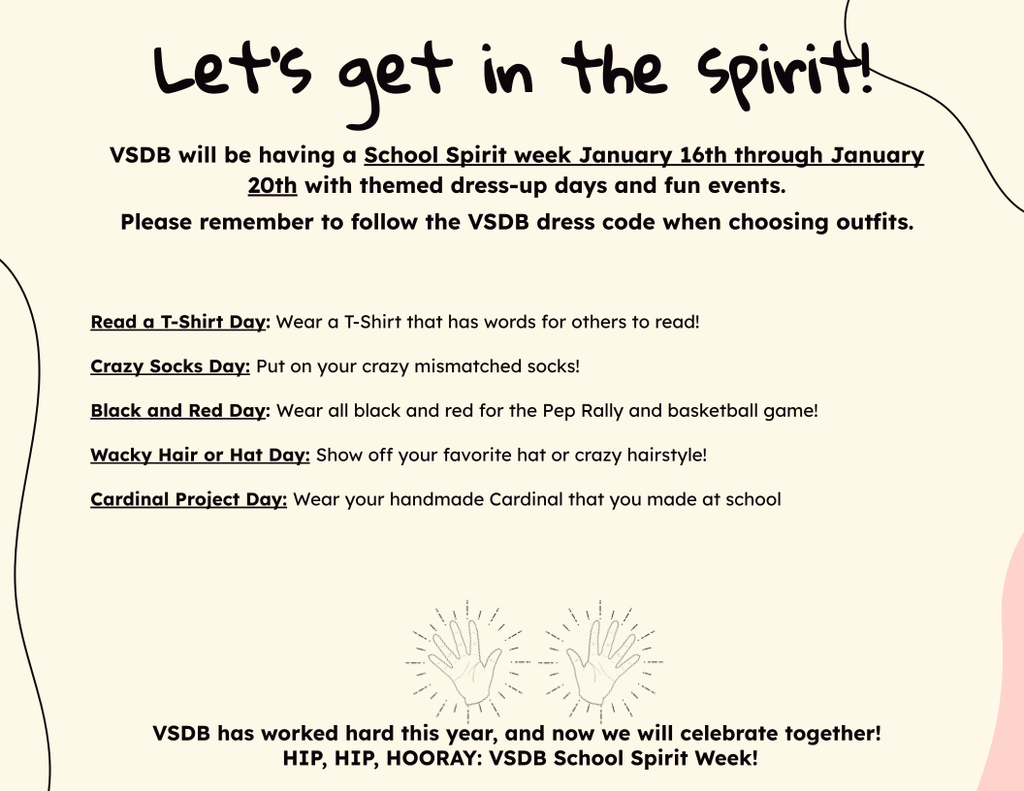 Description of Spirit Week. It reads "Let's get in the spirit! VSDB will be having a School Spirit week January 16th through January 20th with themed dress-up days and fun events.  Please remember to follow the VSDB dress code when choosing outfits.     Read a T-Shirt Day: Wear a T-Shirt that has words for others to read! Crazy Socks Day: Put on your crazy mismatched socks! Black and Red Day: Wear all black and red for the Pep Rally and basketball game! Wacky Hair or Hat Day: Show off your favorite hat or crazy hairstyle!  Cardinal Project Day: Wear your handmade Cardinal that you made at school      VSDB has worked hard this year, and now we will celebrate together!  HIP, HIP, HOORAY: VSDB School Spirit Week!"