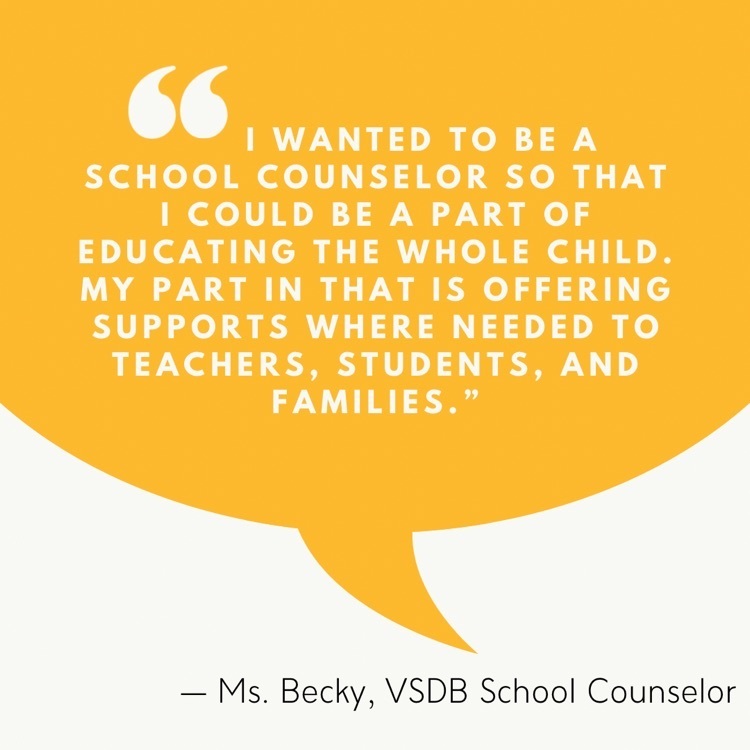 I wanted to be a school counselor so that I could be apart of educating the whole child. My part in that is offering supports where needed to teachers, students, and families. Ms. Becky, VSDB school counselor 