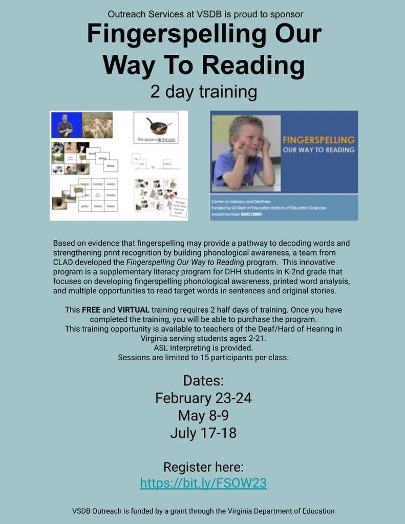 Flyer with blue background. Fingerspelling Our Way to Reading. Based on evidence that fingerspelling may provide a pathway to decoding words and strengthening print recognition by building phonological awareness, a team from CLAD developed the Fingerspelling Our Way to Reading program.  This innovative program is a supplementary literacy program for DHH students in K-2nd grade that focuses on developing fingerspelling phonological awareness, printed word analysis, and multiple opportunities to read target words in sentences and original stories.  This FREE and VIRTUAL training requires 2 half days of training. Once you have completed the training, you will be able to purchase the program.  This training opportunity is available to teachers of the Deaf/Hard of Hearing in Virginia serving students ages 2-21. ASL Interpreting is provided. Sessions are limited to 15 participants per class.   Dates: February 23-24 May 8-9 July 17-18  Register here: https://bit.ly/FSOW23  VSDB Outreach is funded by a grant through the Virginia Department of Education
